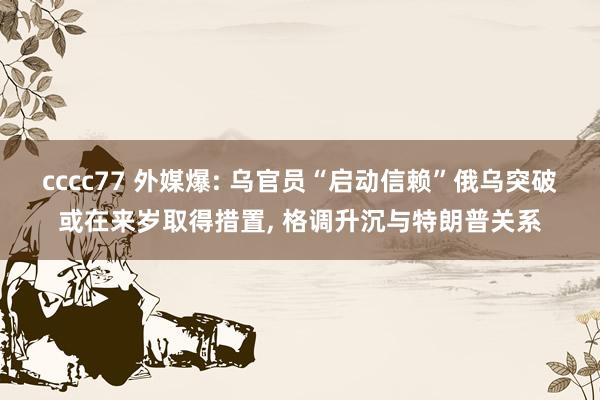 cccc77 外媒爆: 乌官员“启动信赖”俄乌突破或在来岁取得措置， 格调升沉与特朗普关系