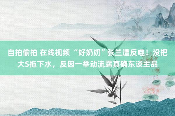 自拍偷拍 在线视频 “好奶奶”张兰遭反噬！没把大S拖下水，反因一举动流露真确东谈主品