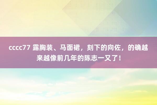 cccc77 露胸装、马面裙，刻下的向佐，的确越来越像前几年的陈志一又了！