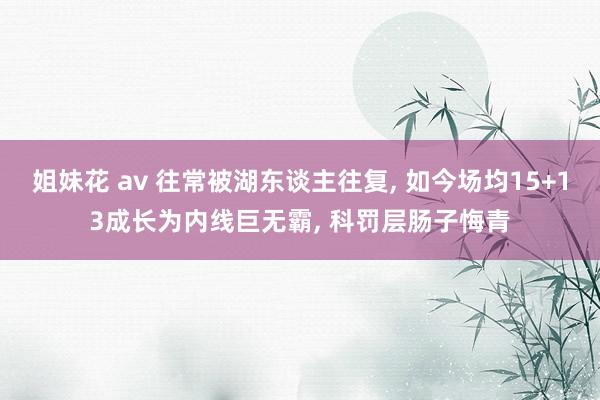 姐妹花 av 往常被湖东谈主往复， 如今场均15+13成长为内线巨无霸， 科罚层肠子悔青