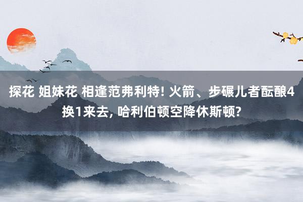 探花 姐妹花 相逢范弗利特! 火箭、步碾儿者酝酿4换1来去， 哈利伯顿空降休斯顿?