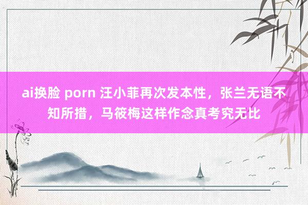 ai换脸 porn 汪小菲再次发本性，张兰无语不知所措，马筱梅这样作念真考究无比