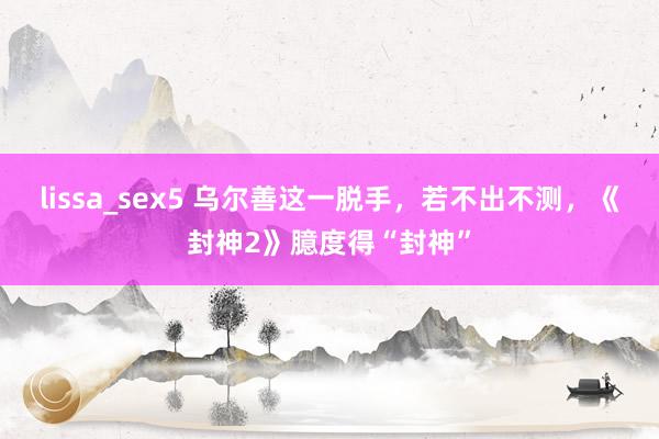 lissa_sex5 乌尔善这一脱手，若不出不测，《封神2》臆度得“封神”