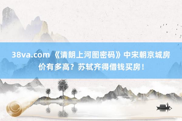 38va.com 《清朗上河图密码》中宋朝京城房价有多高？苏轼齐得借钱买房！