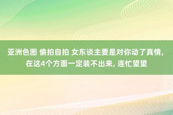 亚洲色图 偷拍自拍 女东谈主要是对你动了真情， 在这4个方面一定装不出来， 连忙望望