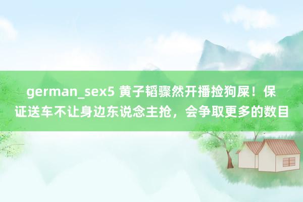 german_sex5 黄子韬骤然开播捡狗屎！保证送车不让身边东说念主抢，会争取更多的数目