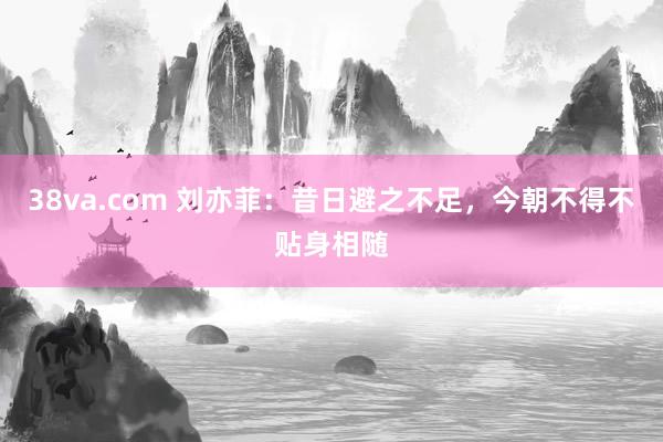 38va.com 刘亦菲：昔日避之不足，今朝不得不贴身相随