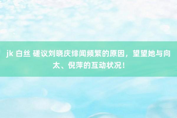 jk 白丝 磋议刘晓庆绯闻频繁的原因，望望她与向太、倪萍的互动状况！