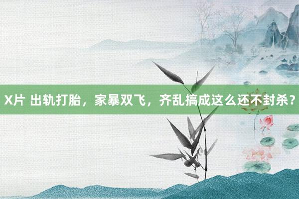 X片 出轨打胎，家暴双飞，齐乱搞成这么还不封杀？