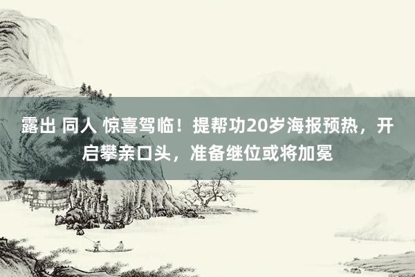 露出 同人 惊喜驾临！提帮功20岁海报预热，开启攀亲口头，准备继位或将加冕