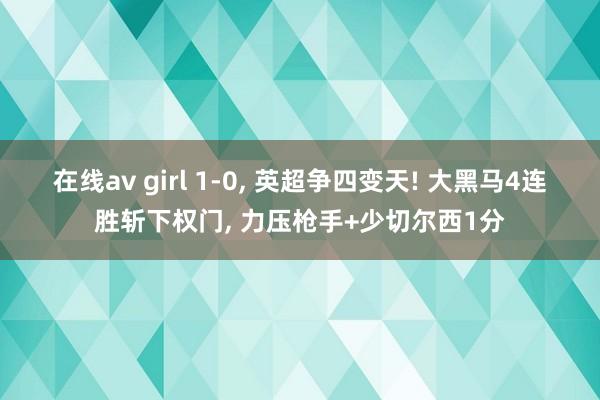 在线av girl 1-0， 英超争四变天! 大黑马4连胜斩下权门， 力压枪手+少切尔西1分