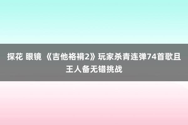 探花 眼镜 《吉他袼褙2》玩家杀青连弹74首歌且王人备无错挑战