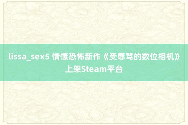 lissa_sex5 情愫恐怖新作《受辱骂的数位相机》上架Steam平台