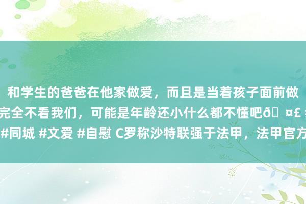 和学生的爸爸在他家做爱，而且是当着孩子面前做爱，太刺激了，孩子完全不看我们，可能是年龄还小什么都不懂吧🤣 #同城 #文爱 #自慰 C罗称沙特联强于法甲，法甲官方再次援用梅西言论回复