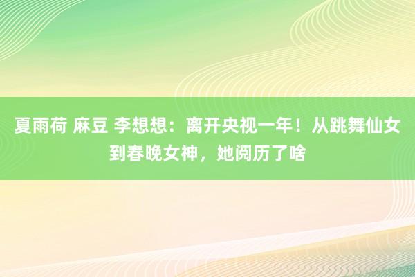 夏雨荷 麻豆 李想想：离开央视一年！从跳舞仙女到春晚女神，她阅历了啥