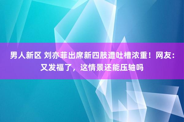 男人新区 刘亦菲出席新四肢遭吐槽浓重！网友：又发福了，这情景还能压轴吗