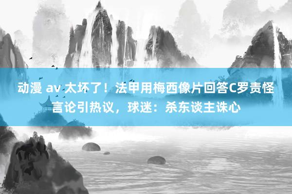 动漫 av 太坏了！法甲用梅西像片回答C罗责怪言论引热议，球迷：杀东谈主诛心