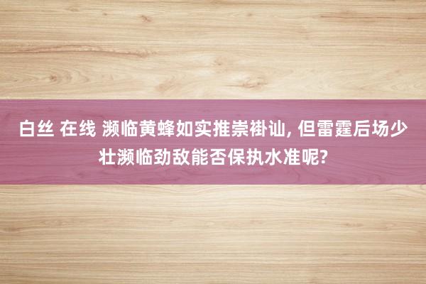 白丝 在线 濒临黄蜂如实推崇褂讪， 但雷霆后场少壮濒临劲敌能否保执水准呢?