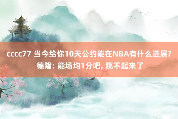 cccc77 当今给你10天公约能在NBA有什么进展? 德隆: 能场均1分吧， 跳不起来了