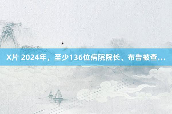 X片 2024年，至少136位病院院长、布告被查…