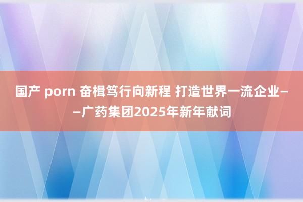 国产 porn 奋楫笃行向新程 打造世界一流企业——广药集团2025年新年献词