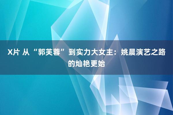 X片 从 “郭芙蓉” 到实力大女主：姚晨演艺之路的灿艳更始