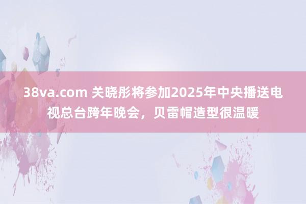 38va.com 关晓彤将参加2025年中央播送电视总台跨年晚会，贝雷帽造型很温暖