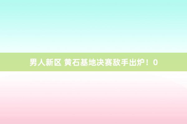 男人新区 黄石基地决赛敌手出炉！0