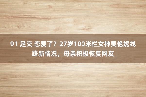 91 足交 恋爱了？27岁100米栏女神吴艳妮线路新情况，母亲积极恢复网友