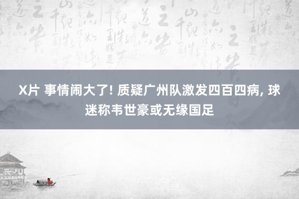 X片 事情闹大了! 质疑广州队激发四百四病， 球迷称韦世豪或无缘国足