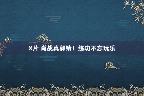 X片 肖战真郭靖！练功不忘玩乐