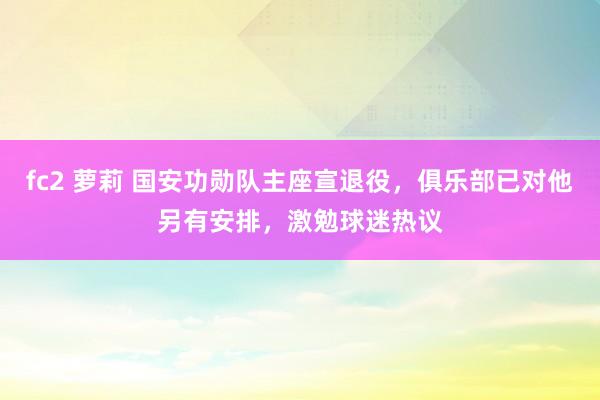 fc2 萝莉 国安功勋队主座宣退役，俱乐部已对他另有安排，激勉球迷热议