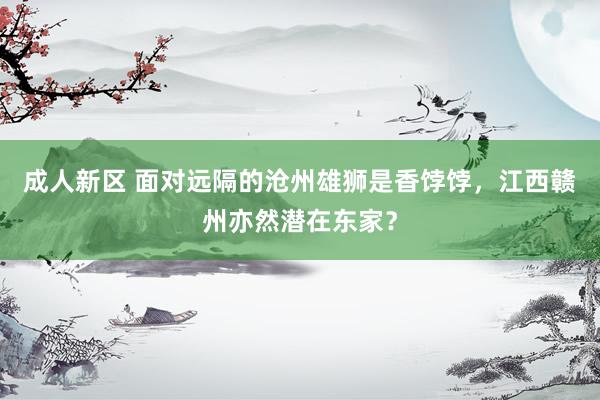 成人新区 面对远隔的沧州雄狮是香饽饽，江西赣州亦然潜在东家？