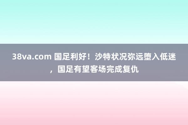 38va.com 国足利好！沙特状况弥远堕入低迷，国足有望客场完成复仇