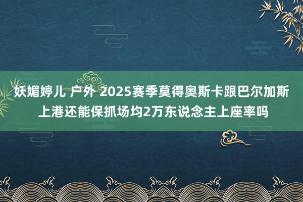 妖媚婷儿 户外 2025赛季莫得奥斯卡跟巴尔加斯 上港还能保抓场均2万东说念主上座率吗