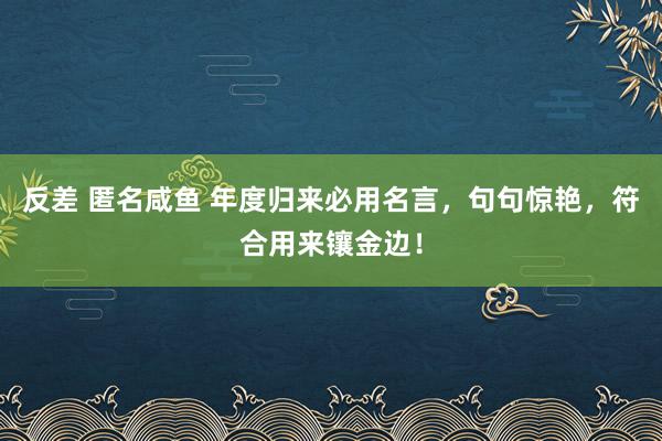 反差 匿名咸鱼 年度归来必用名言，句句惊艳，符合用来镶金边！