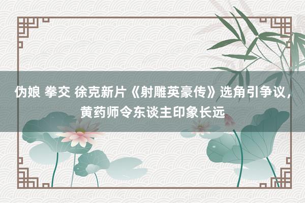 伪娘 拳交 徐克新片《射雕英豪传》选角引争议，黄药师令东谈主印象长远