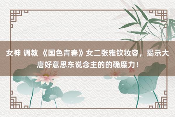 女神 调教 《国色青春》女二张雅钦妆容，揭示大唐好意思东说念主的的确魔力！