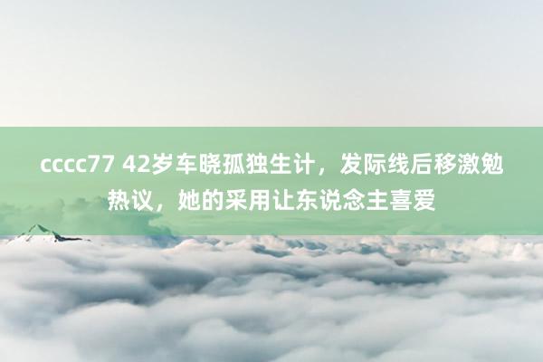 cccc77 42岁车晓孤独生计，发际线后移激勉热议，她的采用让东说念主喜爱