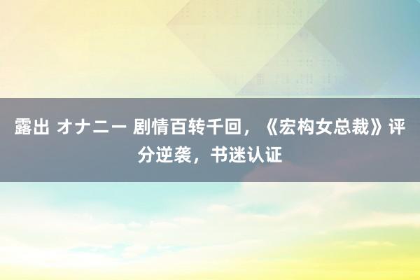 露出 オナニー 剧情百转千回，《宏构女总裁》评分逆袭，书迷认证