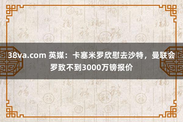 38va.com 英媒：卡塞米罗欣慰去沙特，曼联会罗致不到3000万镑报价