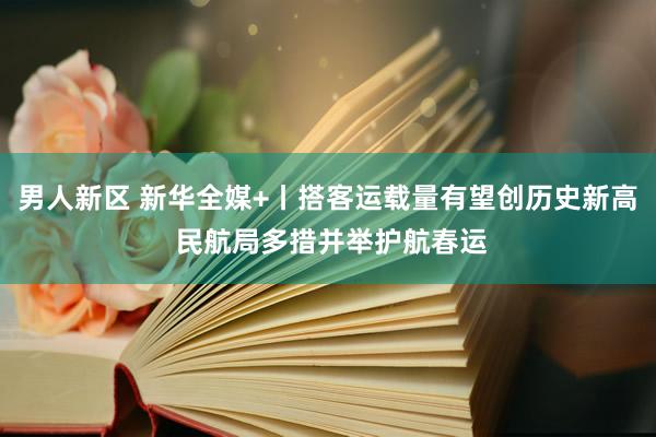 男人新区 新华全媒+丨搭客运载量有望创历史新高 民航局多措并举护航春运