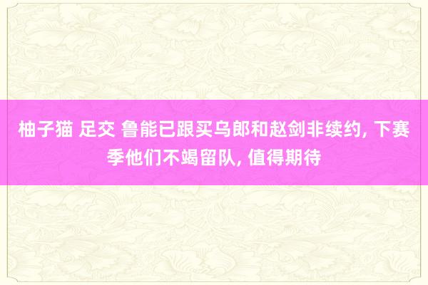 柚子猫 足交 鲁能已跟买乌郎和赵剑非续约， 下赛季他们不竭留队， 值得期待