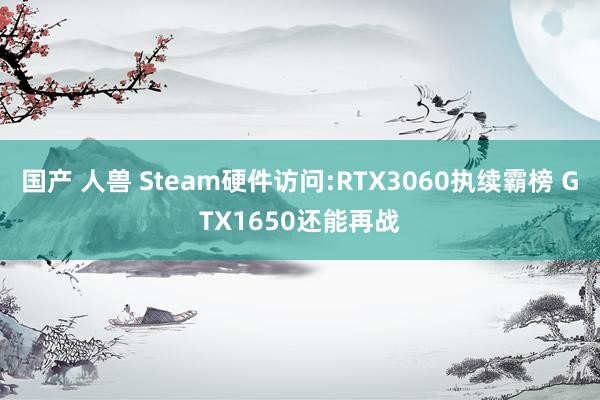 国产 人兽 Steam硬件访问:RTX3060执续霸榜 GTX1650还能再战