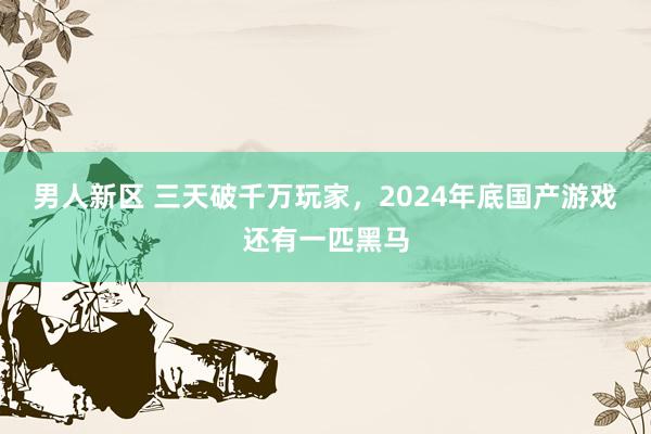 男人新区 三天破千万玩家，2024年底国产游戏还有一匹黑马