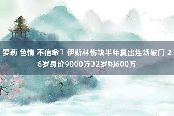 萝莉 色情 不信命❗伊斯科伤缺半年复出连场破门 26岁身价9000万32岁剩600万