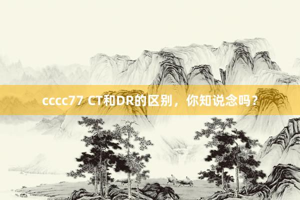 cccc77 CT和DR的区别，你知说念吗？