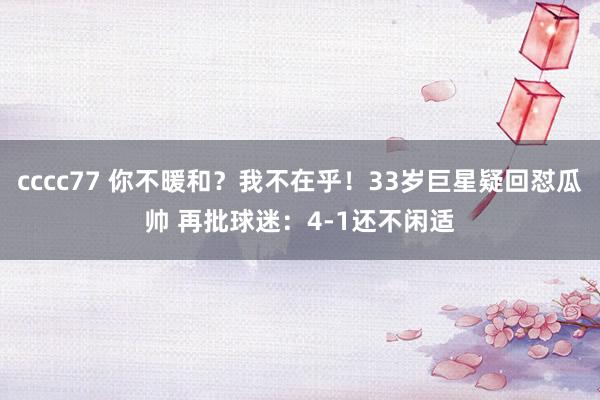 cccc77 你不暖和？我不在乎！33岁巨星疑回怼瓜帅 再批球迷：4-1还不闲适