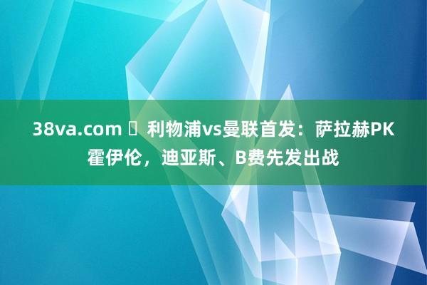 38va.com ⏳利物浦vs曼联首发：萨拉赫PK霍伊伦，迪亚斯、B费先发出战