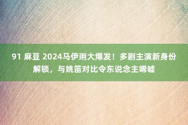 91 麻豆 2024马伊琍大爆发！多剧主演新身份解锁，与姚笛对比令东说念主唏嘘